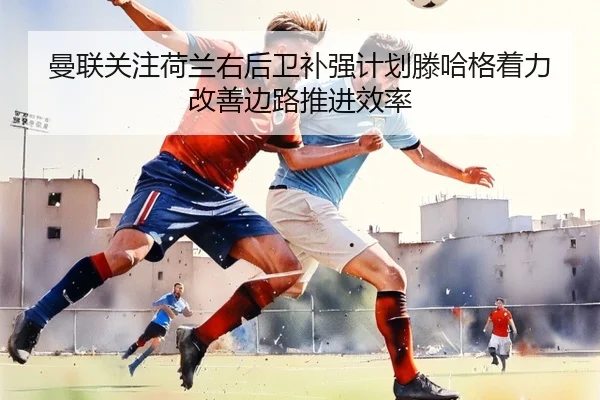 曼联关注荷兰右后卫补强计划滕哈格着力改善边路推进效率