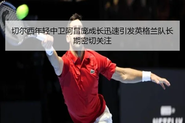 切尔西年轻中卫阿昌庞成长迅速引发英格兰队长期密切关注