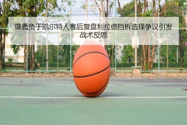 雄鹿负于凯尔特人赛后复盘利拉德挡拆选择争议引发战术反思